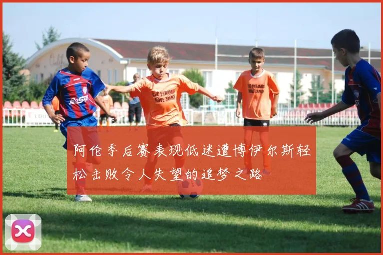 阿伦季后赛表现低迷遭博伊尔斯轻松击败令人失望的追梦之路