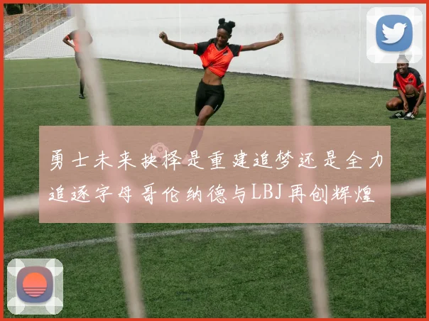 勇士未来抉择是重建追梦还是全力追逐字母哥伦纳德与LBJ再创辉煌