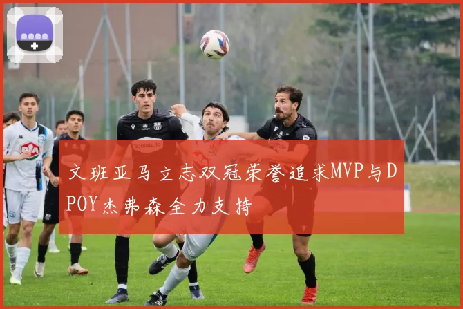 文班亚马立志双冠荣誉追求MVP与DPOY杰弗森全力支持