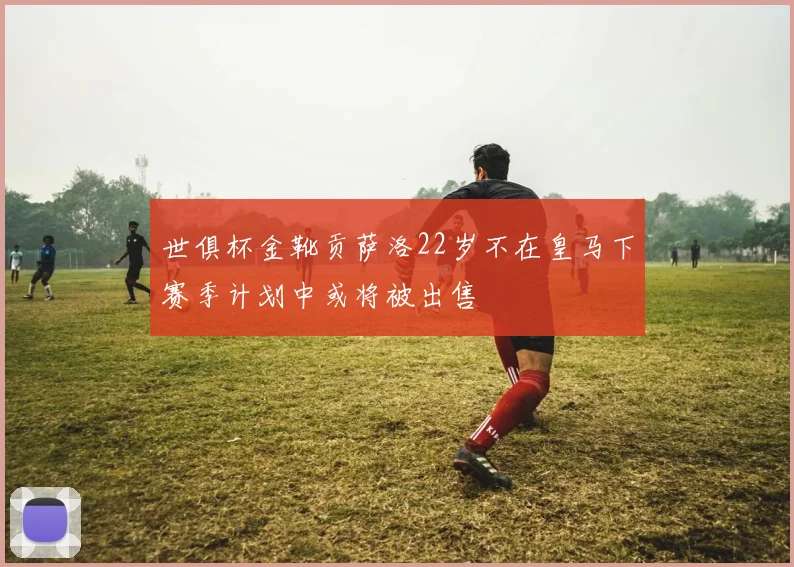 世俱杯金靴贡萨洛22岁不在皇马下赛季计划中或将被出售