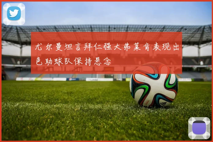 尤尔曼坦言拜仁强大弗莱肯表现出色助球队保持悬念