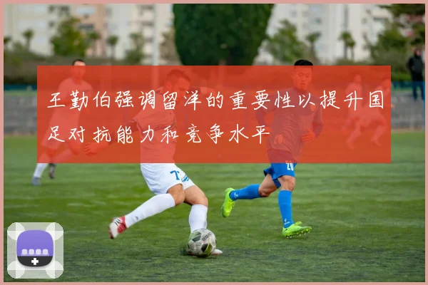 王勤伯强调留洋的重要性以提升国足对抗能力和竞争水平