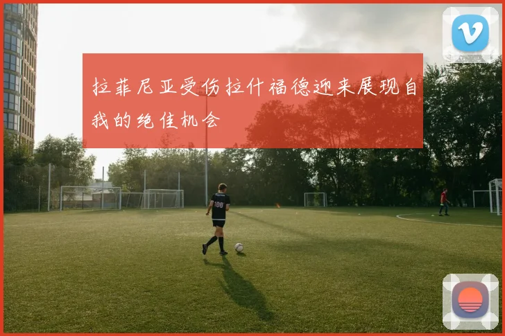 拉菲尼亚受伤拉什福德迎来展现自我的绝佳机会