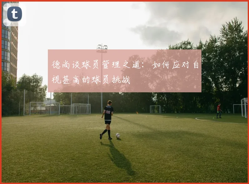 德尚谈球员管理之道：如何应对自视甚高的球员挑战
