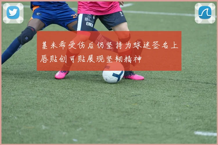 基米希受伤后仍坚持为球迷签名上唇贴创可贴展现坚韧精神