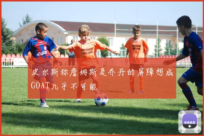 皮尔斯称詹姆斯是乔丹的屏障想成GOAT几乎不可能