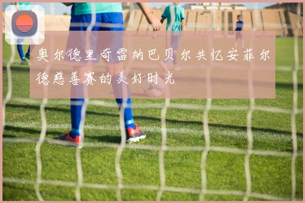 奥尔德里奇雷纳巴贝尔共忆安菲尔德慈善赛的美好时光