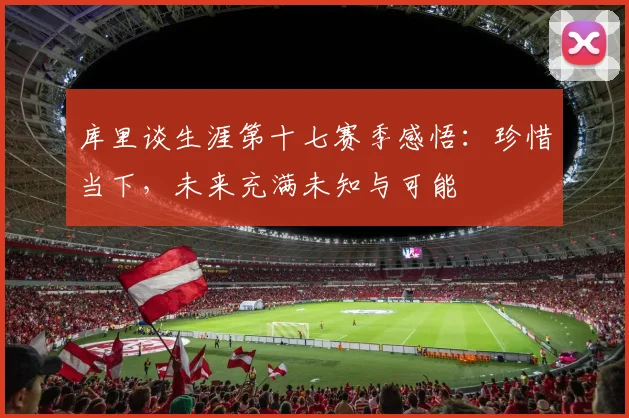 库里谈生涯第十七赛季感悟：珍惜当下，未来充满未知与可能