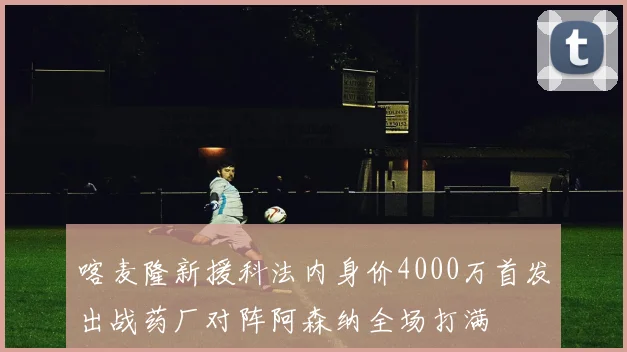 喀麦隆新援科法内身价4000万首发出战药厂对阵阿森纳全场打满