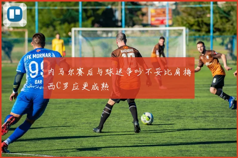 内马尔赛后与球迷争吵不妥比肩梅西C罗应更成熟