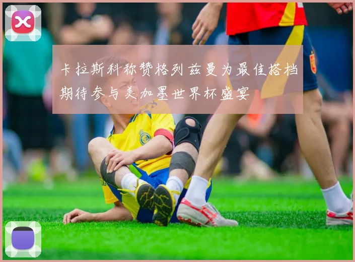 卡拉斯科称赞格列兹曼为最佳搭档期待参与美加墨世界杯盛宴