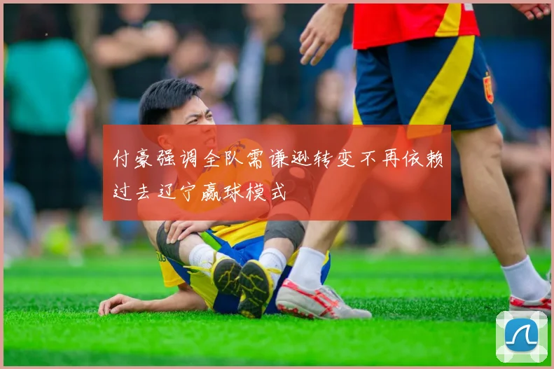 付豪强调全队需谦逊转变不再依赖过去辽宁赢球模式