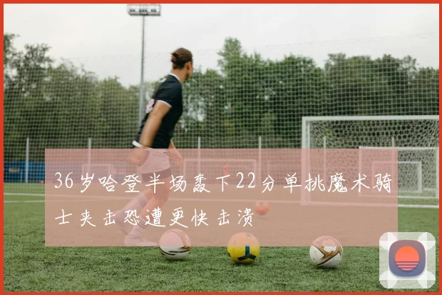 36岁哈登半场轰下22分单挑魔术骑士夹击恐遭更快击溃