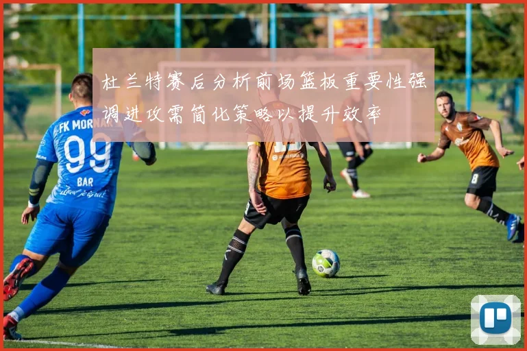 杜兰特赛后分析前场篮板重要性强调进攻需简化策略以提升效率